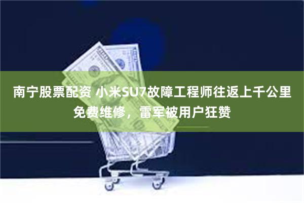 南宁股票配资 小米SU7故障工程师往返上千公里免费维修，雷军被用户狂赞