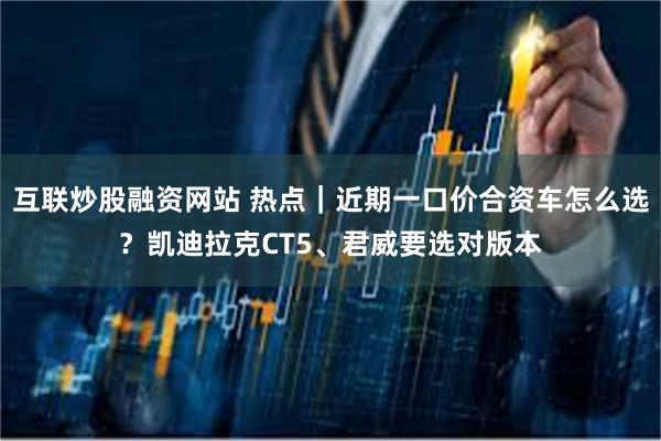 互联炒股融资网站 热点｜近期一口价合资车怎么选？凯迪拉克CT5、君威要选对版本