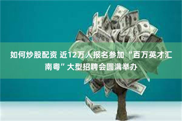 如何炒股配资 近12万人报名参加 “百万英才汇南粤”大型招聘会圆满举办