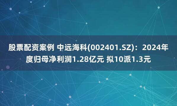 股票配资案例 中远海科(002401.SZ)：2024年度归母净利润1.28亿元 拟10派1.3元