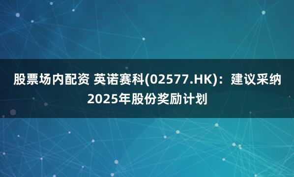 股票场内配资 英诺赛科(02577.HK)：建议采纳2025年股份奖励计划