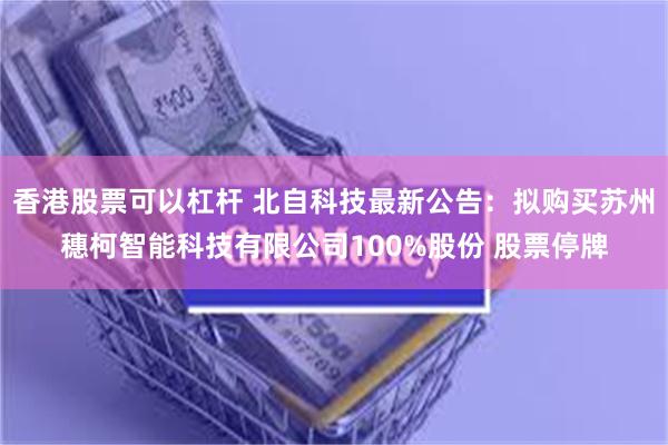 香港股票可以杠杆 北自科技最新公告：拟购买苏州穗柯智能科技有限公司100%股份 股票停牌