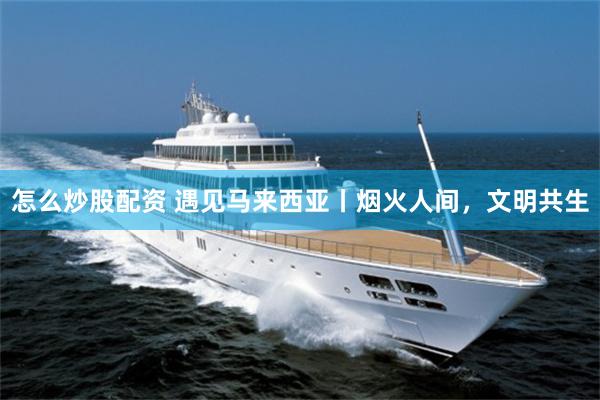 怎么炒股配资 遇见马来西亚丨烟火人间，文明共生