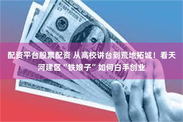 配资平台股票配资 从高校讲台到荒地拓城！看天河建区“铁娘子”如何白手创业