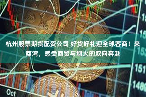 杭州股票期货配资公司 好货好礼迎全球客商！来荔湾，感受商贸与烟火的双向奔赴