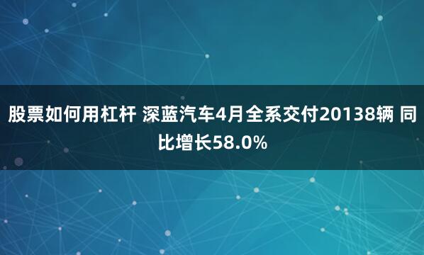 股票如何用杠杆 深蓝汽车4月全系交付20138辆 同比增长58.0%