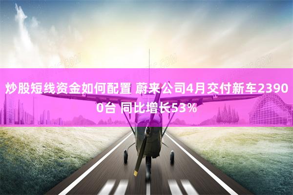 炒股短线资金如何配置 蔚来公司4月交付新车23900台 同比增长53%