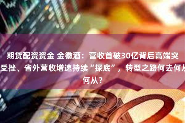 期货配资资金 金徽酒：营收首破30亿背后高端突围受挫、省外营收增速持续“探底”，转型之路何去何从？