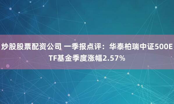 炒股股票配资公司 一季报点评：华泰柏瑞中证500ETF基金季度涨幅2.57%