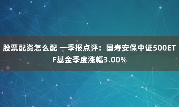股票配资怎么配 一季报点评：国寿安保中证500ETF基金季度涨幅3.00%