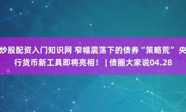 炒股配资入门知识网 窄幅震荡下的债券“策略荒” 央行货币新工具即将亮相！ | 债圈大家说04.28