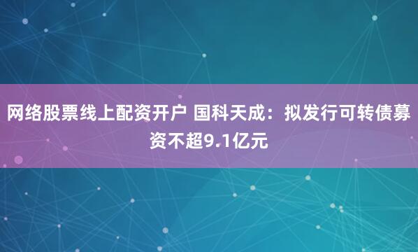 网络股票线上配资开户 国科天成：拟发行可转债募资不超9.1亿元