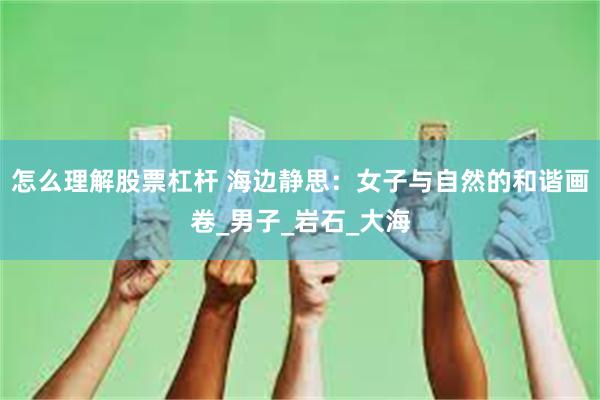 怎么理解股票杠杆 海边静思：女子与自然的和谐画卷_男子_岩石_大海