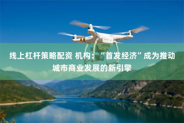 线上杠杆策略配资 机构：“首发经济”成为推动城市商业发展的新引擎