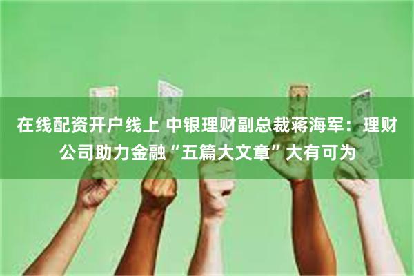 在线配资开户线上 中银理财副总裁蒋海军：理财公司助力金融“五篇大文章”大有可为