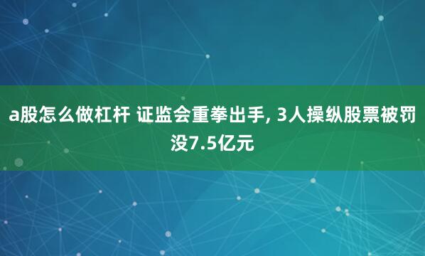 a股怎么做杠杆 证监会重拳出手, 3人操纵股票被罚没7.5亿元