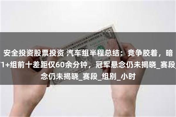 安全投资股票投资 汽车组半程总结：竞争胶着，暗战升级——T1+组前十差距仅60余分钟，冠军悬念仍未揭晓_赛段_组别_小时