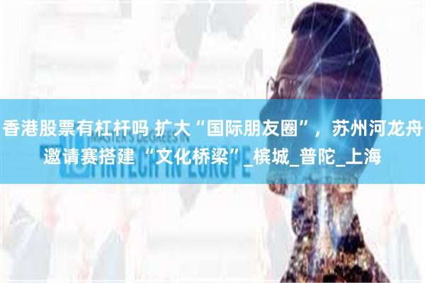 香港股票有杠杆吗 扩大“国际朋友圈”，苏州河龙舟邀请赛搭建 “文化桥梁”_槟城_普陀_上海