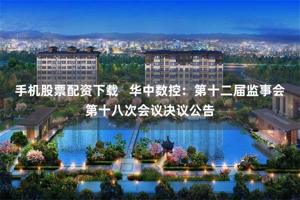 手机股票配资下载   华中数控：第十二届监事会第十八次会议决议公告