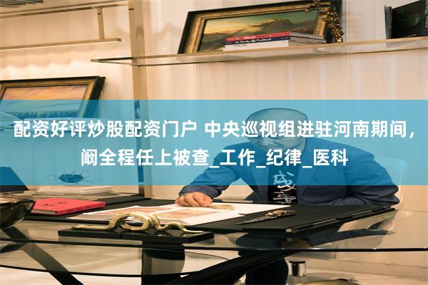 配资好评炒股配资门户 中央巡视组进驻河南期间，阚全程任上被查_工作_纪律_医科
