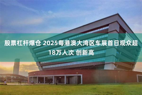 股票杠杆爆仓 2025粤港澳大湾区车展首日观众超18万人次 创新高