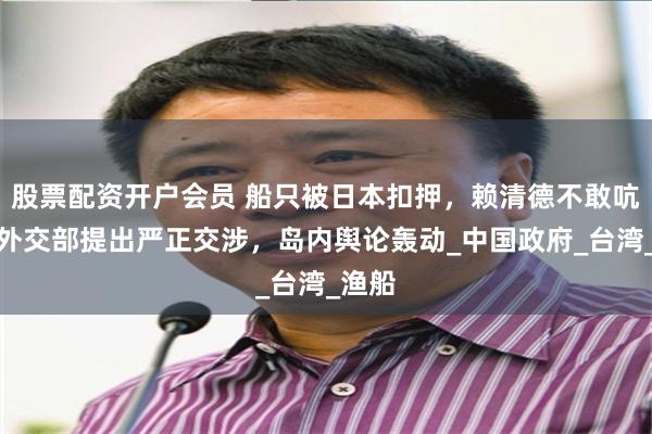 股票配资开户会员 船只被日本扣押，赖清德不敢吭声，外交部提出严正交涉，岛内舆论轰动_中国政府_台湾_渔船