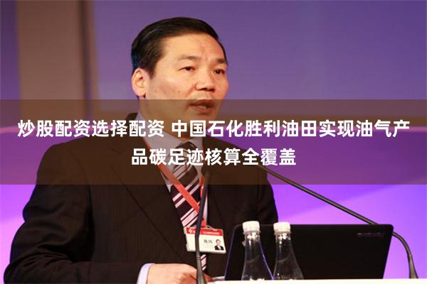 炒股配资选择配资 中国石化胜利油田实现油气产品碳足迹核算全覆盖