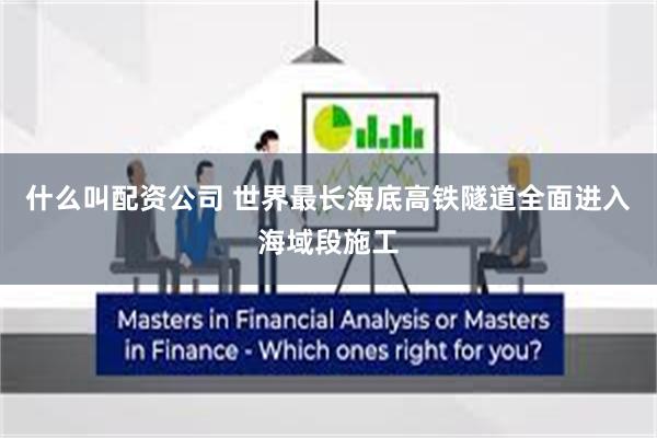 什么叫配资公司 世界最长海底高铁隧道全面进入海域段施工
