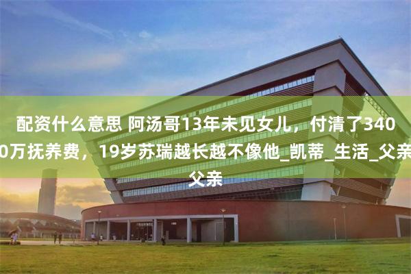 配资什么意思 阿汤哥13年未见女儿，付清了3400万抚养费，19岁苏瑞越长越不像他_凯蒂_生活_父亲