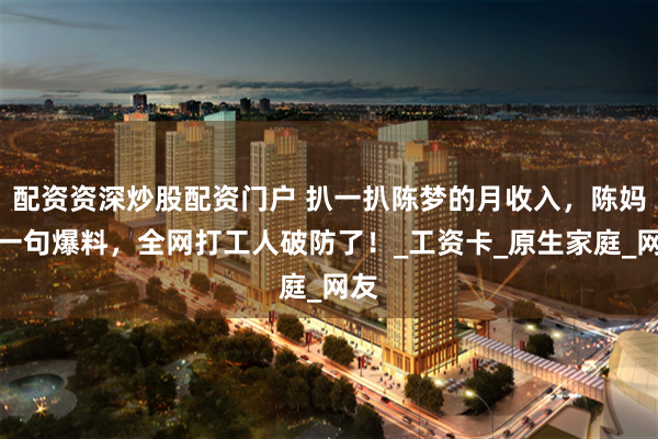 配资资深炒股配资门户 扒一扒陈梦的月收入，陈妈妈一句爆料，全网打工人破防了！_工资卡_原生家庭_网友