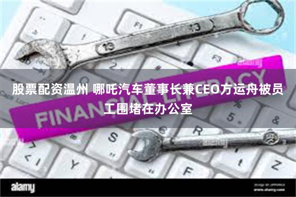 股票配资温州 哪吒汽车董事长兼CEO方运舟被员工围堵在办公室