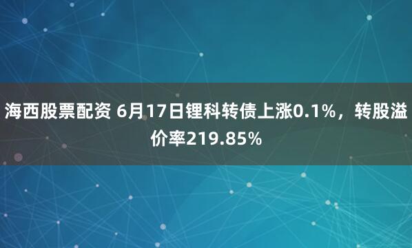 海西股票配资 6月17日锂科转债上涨0.1%，转股溢价率219.85%