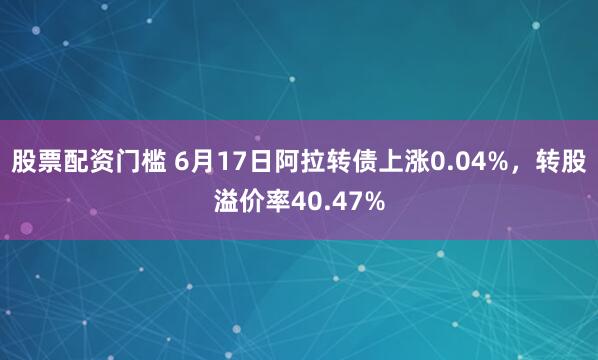 股票配资门槛 6月17日阿拉转债上涨0.04%，转股溢价率40.47%