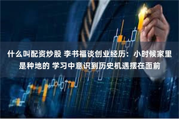 什么叫配资炒股 李书福谈创业经历：小时候家里是种地的 学习中意识到历史机遇摆在面前
