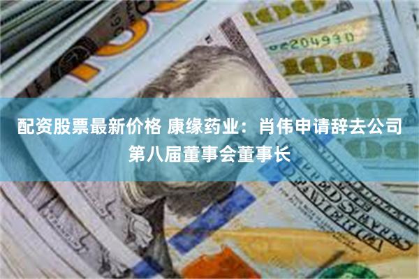 配资股票最新价格 康缘药业：肖伟申请辞去公司第八届董事会董事长