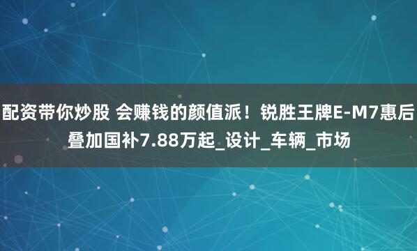 配资带你炒股 会赚钱的颜值派！锐胜王牌E-M7惠后叠加国补7.88万起_设计_车辆_市场