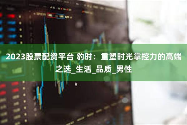 2023股票配资平台 豹时：重塑时光掌控力的高端之选_生活_品质_男性