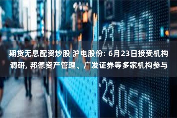 期货无息配资炒股 沪电股份: 6月23日接受机构调研, 邦德资产管理、广发证券等多家机构参与