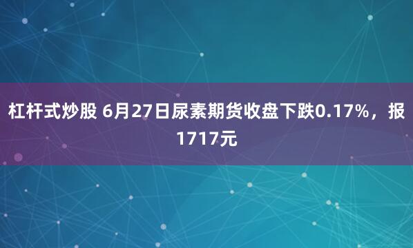 杠杆式炒股 6月27日尿素期货收盘下跌0.17%，报1717元