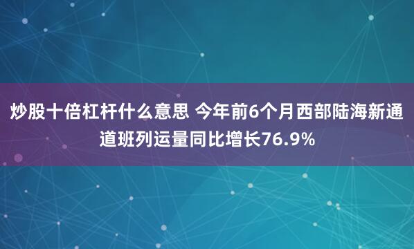 炒股十倍杠杆什么意思 今年前6个月西部陆海新通道班列运量同比增长76.9%