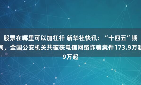 股票在哪里可以加杠杆 新华社快讯：“十四五”期间，全国公安机关共破获电信网络诈骗案件173.9万起