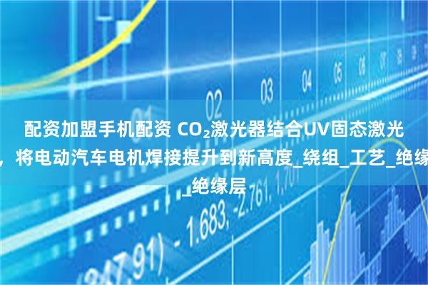 配资加盟手机配资 CO₂激光器结合UV固态激光器，将电动汽车电机焊接提升到新高度_绕组_工艺_绝缘层