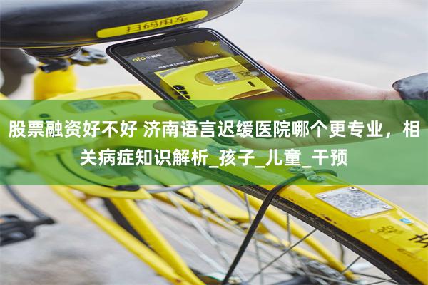股票融资好不好 济南语言迟缓医院哪个更专业，相关病症知识解析_孩子_儿童_干预