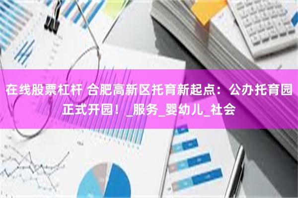 在线股票杠杆 合肥高新区托育新起点：公办托育园正式开园！_服务_婴幼儿_社会