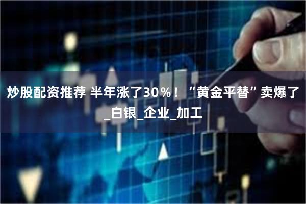 炒股配资推荐 半年涨了30％！“黄金平替”卖爆了_白银_企业_加工
