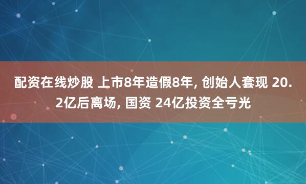 配资在线炒股 上市8年造假8年, 创始人套现 20.2亿后离场, 国资 24亿投资全亏光