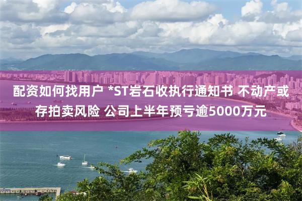 配资如何找用户 *ST岩石收执行通知书 不动产或存拍卖风险 公司上半年预亏逾5000万元