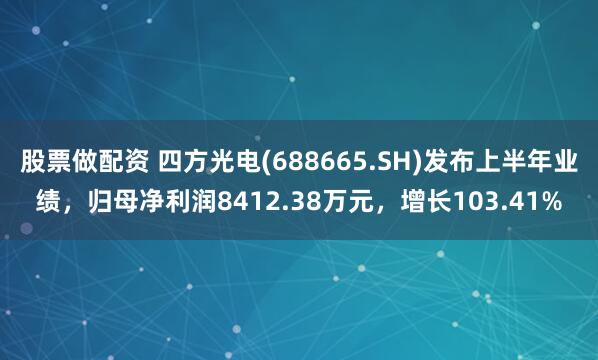 股票做配资 四方光电(688665.SH)发布上半年业绩，归母净利润8412.38万元，增长103.41%
