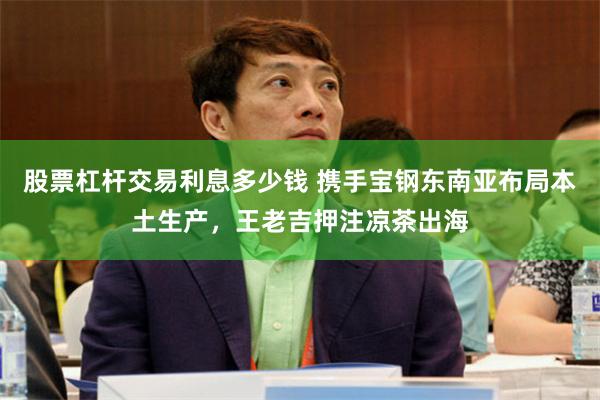 股票杠杆交易利息多少钱 携手宝钢东南亚布局本土生产，王老吉押注凉茶出海