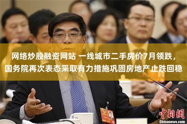 网络炒股融资网站 一线城市二手房价7月领跌，国务院再次表态采取有力措施巩固房地产止跌回稳